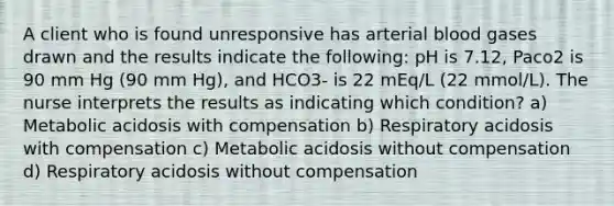 A client who is found unresponsive has arterial blood gases drawn and the results indicate the following: pH is 7.12, Paco2 is 90 mm Hg (90 mm Hg), and HCO3- is 22 mEq/L (22 mmol/L). The nurse interprets the results as indicating which condition? a) Metabolic acidosis with compensation b) Respiratory acidosis with compensation c) Metabolic acidosis without compensation d) Respiratory acidosis without compensation