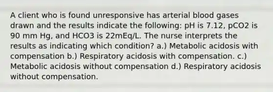 A client who is found unresponsive has arterial blood gases drawn and the results indicate the following: pH is 7.12, pCO2 is 90 mm Hg, and HCO3 is 22mEq/L. The nurse interprets the results as indicating which condition? a.) Metabolic acidosis with compensation b.) Respiratory acidosis with compensation. c.) Metabolic acidosis without compensation d.) Respiratory acidosis without compensation.