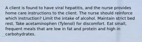 A client is found to have viral hepatitis, and the nurse provides home care instructions to the client. The nurse should reinforce which instruction? Limit the intake of alcohol. Maintain strict bed rest. Take acetaminophen (Tylenol) for discomfort. Eat small, frequent meals that are low in fat and protein and high in carbohydrates.