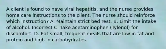 A client is found to have viral hepatitis, and the nurse provides home care instructions to the client. The nurse should reinforce which instruction? A. Maintain strict bed rest. B. Limit the intake of alcohol. Incorrect C. Take acetaminophen (Tylenol) for discomfort. D. Eat small, frequent meals that are low in fat and protein and high in carbohydrates.