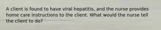 A client is found to have viral hepatitis, and the nurse provides home care instructions to the client. What would the nurse tell the client to do?