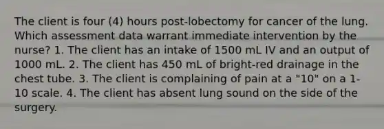 The client is four (4) hours post-lobectomy for cancer of the lung. Which assessment data warrant immediate intervention by the nurse? 1. The client has an intake of 1500 mL IV and an output of 1000 mL. 2. The client has 450 mL of bright-red drainage in the chest tube. 3. The client is complaining of pain at a "10" on a 1-10 scale. 4. The client has absent lung sound on the side of the surgery.