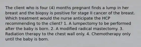 The client who is four (4) months pregnant finds a lump in her breast and the biopsy is positive for stage II cancer of the breast. Which treatment would the nurse anticipate the HCP recommending to the client? 1. A lumpectomy to be performed after the baby is born. 2. A modified radical mastectomy. 3. Radiation therapy to the chest wall only. 4. Chemotherapy only until the baby is born.