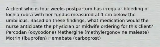 A client who is four weeks postpartum has irregular bleeding of lochia rubra with her fundus measured at 1 cm below the umbilicus. Based on these findings, what medication would the nurse anticipate the physician or midwife ordering for this client? Percodan (oxycodone) Methergine (methylergonovine maleate) Motrin (ibuprofen) Hemabate (carboprost)