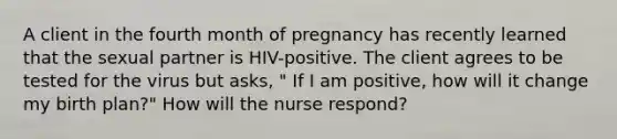 A client in the fourth month of pregnancy has recently learned that the sexual partner is HIV-positive. The client agrees to be tested for the virus but asks, " If I am positive, how will it change my birth plan?" How will the nurse respond?