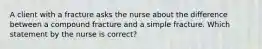 A client with a fracture asks the nurse about the difference between a compound fracture and a simple fracture. Which statement by the nurse is correct?