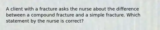 A client with a fracture asks the nurse about the difference between a compound fracture and a simple fracture. Which statement by the nurse is correct?