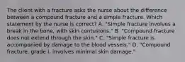 The client with a fracture asks the nurse about the difference between a compound fracture and a simple fracture. Which statement by the nurse is correct? A. "Simple fracture involves a break in the bone, with skin contusions." B. "Compound fracture does not extend through the skin." C. "Simple fracture is accompanied by damage to the blood vessels." D. "Compound fracture, grade I, involves minimal skin damage."