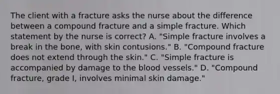 The client with a fracture asks the nurse about the difference between a compound fracture and a simple fracture. Which statement by the nurse is correct? A. "Simple fracture involves a break in the bone, with skin contusions." B. "Compound fracture does not extend through the skin." C. "Simple fracture is accompanied by damage to the blood vessels." D. "Compound fracture, grade I, involves minimal skin damage."