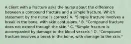 A client with a fracture asks the nurse about the difference between a compound fracture and a simple fracture. Which statement by the nurse is correct? A. "Simple fracture involves a break in the bone, with skin contusions." B. "Compound fracture does not extend through the skin." C. "Simple fracture is accompanied by damage to the blood vessels." D. "Compound fracture involves a break in the bone, with damage to the skin."