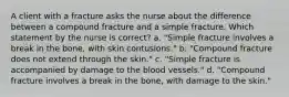 A client with a fracture asks the nurse about the difference between a compound fracture and a simple fracture. Which statement by the nurse is correct? a. "Simple fracture involves a break in the bone, with skin contusions." b. "Compound fracture does not extend through the skin." c. "Simple fracture is accompanied by damage to the blood vessels." d. "Compound fracture involves a break in the bone, with damage to the skin."