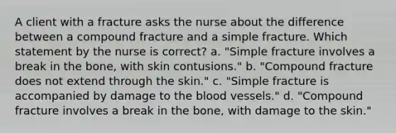 A client with a fracture asks the nurse about the difference between a compound fracture and a simple fracture. Which statement by the nurse is correct? a. "Simple fracture involves a break in the bone, with skin contusions." b. "Compound fracture does not extend through the skin." c. "Simple fracture is accompanied by damage to the blood vessels." d. "Compound fracture involves a break in the bone, with damage to the skin."