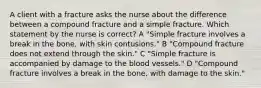 A client with a fracture asks the nurse about the difference between a compound fracture and a simple fracture. Which statement by the nurse is correct? A "Simple fracture involves a break in the bone, with skin contusions." B "Compound fracture does not extend through the skin." C "Simple fracture is accompanied by damage to the blood vessels." D "Compound fracture involves a break in the bone, with damage to the skin."