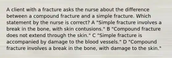 A client with a fracture asks the nurse about the difference between a compound fracture and a simple fracture. Which statement by the nurse is correct? A "Simple fracture involves a break in the bone, with skin contusions." B "Compound fracture does not extend through the skin." C "Simple fracture is accompanied by damage to the blood vessels." D "Compound fracture involves a break in the bone, with damage to the skin."