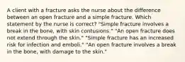 A client with a fracture asks the nurse about the difference between an open fracture and a simple fracture. Which statement by the nurse is correct? "Simple fracture involves a break in the bone, with skin contusions." "An open fracture does not extend through the skin." "Simple fracture has an increased risk for infection and emboli." "An open fracture involves a break in the bone, with damage to the skin."