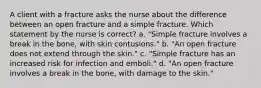 A client with a fracture asks the nurse about the difference between an open fracture and a simple fracture. Which statement by the nurse is correct? a. "Simple fracture involves a break in the bone, with skin contusions." b. "An open fracture does not extend through the skin." c. "Simple fracture has an increased risk for infection and emboli." d. "An open fracture involves a break in the bone, with damage to the skin."