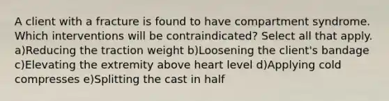 A client with a fracture is found to have compartment syndrome. Which interventions will be contraindicated? Select all that apply. a)Reducing the traction weight b)Loosening the client's bandage c)Elevating the extremity above heart level d)Applying cold compresses e)Splitting the cast in half