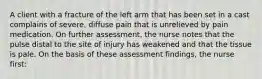 A client with a fracture of the left arm that has been set in a cast complains of severe, diffuse pain that is unrelieved by pain medication. On further assessment, the nurse notes that the pulse distal to the site of injury has weakened and that the tissue is pale. On the basis of these assessment findings, the nurse first: