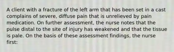 A client with a fracture of the left arm that has been set in a cast complains of severe, diffuse pain that is unrelieved by pain medication. On further assessment, the nurse notes that the pulse distal to the site of injury has weakened and that the tissue is pale. On the basis of these assessment findings, the nurse first: