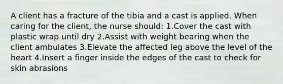 A client has a fracture of the tibia and a cast is applied. When caring for the client, the nurse should: 1.Cover the cast with plastic wrap until dry 2.Assist with weight bearing when the client ambulates 3.Elevate the affected leg above the level of the heart 4.Insert a finger inside the edges of the cast to check for skin abrasions