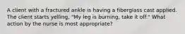 A client with a fractured ankle is having a fiberglass cast applied. The client starts yelling, "My leg is burning, take it off." What action by the nurse is most appropriate?