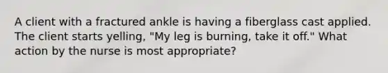 A client with a fractured ankle is having a fiberglass cast applied. The client starts yelling, "My leg is burning, take it off." What action by the nurse is most appropriate?