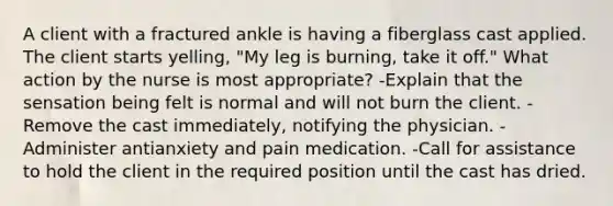 A client with a fractured ankle is having a fiberglass cast applied. The client starts yelling, "My leg is burning, take it off." What action by the nurse is most appropriate? -Explain that the sensation being felt is normal and will not burn the client. -Remove the cast immediately, notifying the physician. -Administer antianxiety and pain medication. -Call for assistance to hold the client in the required position until the cast has dried.