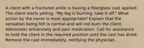 A client with a fractured ankle is having a fiberglass cast applied. The client starts yelling, "My leg is burning, take it off." What action by the nurse is most appropriate? Explain that the sensation being felt is normal and will not burn the client. Administer antianxiety and pain medication. Call for assistance to hold the client in the required position until the cast has dried. Remove the cast immediately, notifying the physician.