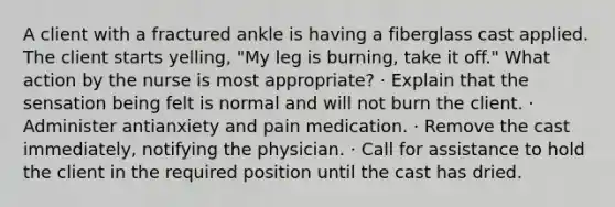 A client with a fractured ankle is having a fiberglass cast applied. The client starts yelling, "My leg is burning, take it off." What action by the nurse is most appropriate? · Explain that the sensation being felt is normal and will not burn the client. · Administer antianxiety and pain medication. · Remove the cast immediately, notifying the physician. · Call for assistance to hold the client in the required position until the cast has dried.