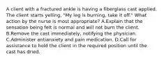 A client with a fractured ankle is having a fiberglass cast applied. The client starts yelling, "My leg is burning, take it off." What action by the nurse is most appropriate? A.Explain that the sensation being felt is normal and will not burn the client. B.Remove the cast immediately, notifying the physician. C.Administer antianxiety and pain medication. D.Call for assistance to hold the client in the required position until the cast has dried.