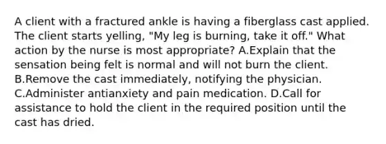 A client with a fractured ankle is having a fiberglass cast applied. The client starts yelling, "My leg is burning, take it off." What action by the nurse is most appropriate? A.Explain that the sensation being felt is normal and will not burn the client. B.Remove the cast immediately, notifying the physician. C.Administer antianxiety and pain medication. D.Call for assistance to hold the client in the required position until the cast has dried.