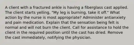 A client with a fractured ankle is having a fiberglass cast applied. The client starts yelling, "My leg is burning, take it off." What action by the nurse is most appropriate? Administer antianxiety and pain medication. Explain that the sensation being felt is normal and will not burn the client. Call for assistance to hold the client in the required position until the cast has dried. Remove the cast immediately, notifying the physician.