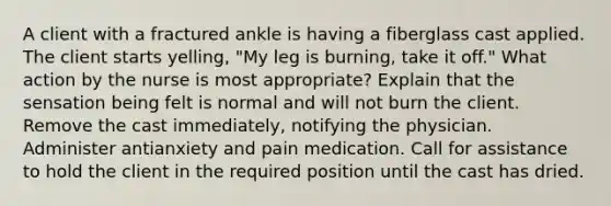 A client with a fractured ankle is having a fiberglass cast applied. The client starts yelling, "My leg is burning, take it off." What action by the nurse is most appropriate? Explain that the sensation being felt is normal and will not burn the client. Remove the cast immediately, notifying the physician. Administer antianxiety and pain medication. Call for assistance to hold the client in the required position until the cast has dried.