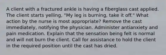 A client with a fractured ankle is having a fiberglass cast applied. The client starts yelling, "My leg is burning, take it off." What action by the nurse is most appropriate? Remove the cast immediately, notifying the physician. Administer antianxiety and pain medication. Explain that the sensation being felt is normal and will not burn the client. Call for assistance to hold the client in the required position until the cast has dried.