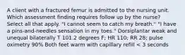 A client with a fractured femur is admitted to the nursing unit. Which assessment finding requires follow up by the nurse? Select all that apply. "I cannot seem to catch my breath." "I have a pins-and-needles sensation in my toes." Dorsiplantar weak and unequal bilaterally T 101.2 degrees F; HR 110; RR 28; pulse oximetry 90% Both feet warm with capillary refill < 3 seconds