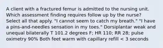 A client with a fractured femur is admitted to the nursing unit. Which assessment finding requires follow up by the nurse? Select all that apply. "I cannot seem to catch my breath." "I have a pins-and-needles sensation in my toes." Dorsiplantar weak and unequal bilaterally T 101.2 degrees F; HR 110; RR 28; pulse oximetry 90% Both feet warm with capillary refill < 3 seconds