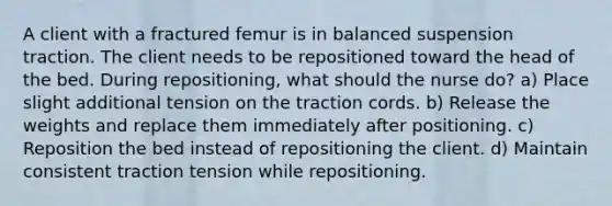 A client with a fractured femur is in balanced suspension traction. The client needs to be repositioned toward the head of the bed. During repositioning, what should the nurse do? a) Place slight additional tension on the traction cords. b) Release the weights and replace them immediately after positioning. c) Reposition the bed instead of repositioning the client. d) Maintain consistent traction tension while repositioning.