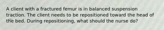 A client with a fractured femur is in balanced suspension traction. The client needs to be repositioned toward the head of the bed. During repositioning, what should the nurse do?