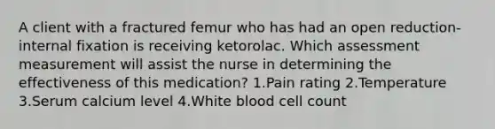 A client with a fractured femur who has had an open reduction-internal fixation is receiving ketorolac. Which assessment measurement will assist the nurse in determining the effectiveness of this medication? 1.Pain rating 2.Temperature 3.Serum calcium level 4.White blood cell count