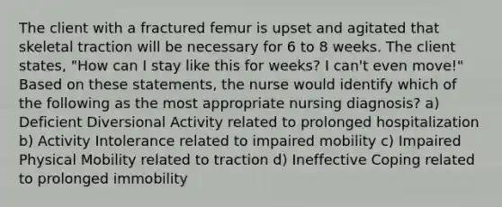 The client with a fractured femur is upset and agitated that skeletal traction will be necessary for 6 to 8 weeks. The client states, "How can I stay like this for weeks? I can't even move!" Based on these statements, the nurse would identify which of the following as the most appropriate nursing diagnosis? a) Deficient Diversional Activity related to prolonged hospitalization b) Activity Intolerance related to impaired mobility c) Impaired Physical Mobility related to traction d) Ineffective Coping related to prolonged immobility