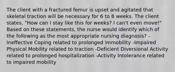 The client with a fractured femur is upset and agitated that skeletal traction will be necessary for 6 to 8 weeks. The client states, "How can I stay like this for weeks? I can't even move!" Based on these statements, the nurse would identify which of the following as the most appropriate nursing diagnosis? -Ineffective Coping related to prolonged immobility -Impaired Physical Mobility related to traction -Deficient Diversional Activity related to prolonged hospitalization -Activity Intolerance related to impaired mobility