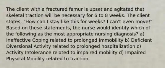 The client with a fractured femur is upset and agitated that skeletal traction will be necessary for 6 to 8 weeks. The client states, "How can I stay like this for weeks? I can't even move!" Based on these statements, the nurse would identify which of the following as the most appropriate nursing diagnosis? a) Ineffective Coping related to prolonged immobility b) Deficient Diversional Activity related to prolonged hospitalization c) Activity Intolerance related to impaired mobility d) Impaired Physical Mobility related to traction