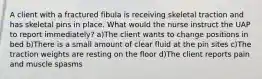 A client with a fractured fibula is receiving skeletal traction and has skeletal pins in place. What would the nurse instruct the UAP to report immediately? a)The client wants to change positions in bed b)There is a small amount of clear fluid at the pin sites c)The traction weights are resting on the floor d)The client reports pain and muscle spasms