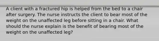 A client with a fractured hip is helped from the bed to a chair after surgery. The nurse instructs the client to bear most of the weight on the unaffected leg before sitting in a chair. What should the nurse explain is the benefit of bearing most of the weight on the unaffected leg?