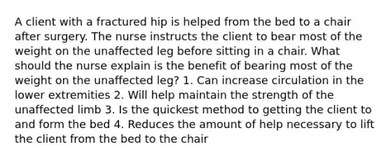 A client with a fractured hip is helped from the bed to a chair after surgery. The nurse instructs the client to bear most of the weight on the unaffected leg before sitting in a chair. What should the nurse explain is the benefit of bearing most of the weight on the unaffected leg? 1. Can increase circulation in the lower extremities 2. Will help maintain the strength of the unaffected limb 3. Is the quickest method to getting the client to and form the bed 4. Reduces the amount of help necessary to lift the client from the bed to the chair