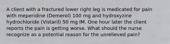 A client with a fractured lower right leg is medicated for pain with meperidine (Demerol) 100 mg and hydroxyzine hydrochloride (Vistaril) 50 mg IM. One hour later the client reports the pain is getting worse. What should the nurse recognize as a potential reason for the unrelieved pain?