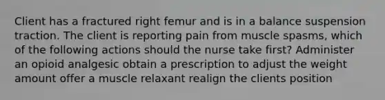 Client has a fractured right femur and is in a balance suspension traction. The client is reporting pain from muscle spasms, which of the following actions should the nurse take first? Administer an opioid analgesic obtain a prescription to adjust the weight amount offer a muscle relaxant realign the clients position