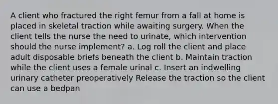 A client who fractured the right femur from a fall at home is placed in skeletal traction while awaiting surgery. When the client tells the nurse the need to urinate, which intervention should the nurse implement? a. Log roll the client and place adult disposable briefs beneath the client b. Maintain traction while the client uses a female urinal c. Insert an indwelling urinary catheter preoperatively Release the traction so the client can use a bedpan