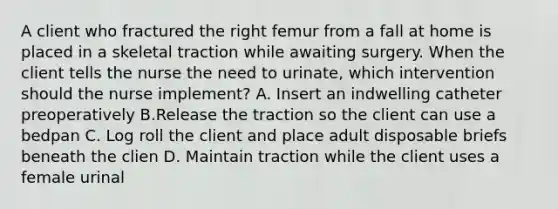 A client who fractured the right femur from a fall at home is placed in a skeletal traction while awaiting surgery. When the client tells the nurse the need to urinate, which intervention should the nurse implement? A. Insert an indwelling catheter preoperatively B.Release the traction so the client can use a bedpan C. Log roll the client and place adult disposable briefs beneath the clien D. Maintain traction while the client uses a female urinal