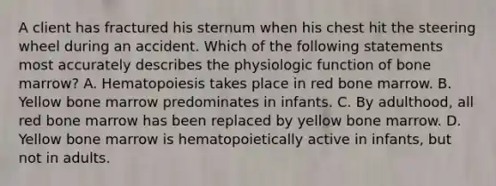 A client has fractured his sternum when his chest hit the steering wheel during an accident. Which of the following statements most accurately describes the physiologic function of bone marrow? A. Hematopoiesis takes place in red bone marrow. B. Yellow bone marrow predominates in infants. C. By adulthood, all red bone marrow has been replaced by yellow bone marrow. D. Yellow bone marrow is hematopoietically active in infants, but not in adults.